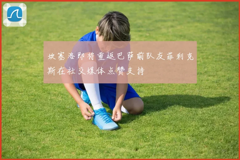 坎塞洛即将重返巴萨前队友菲利克斯在社交媒体点赞支持