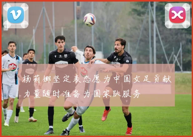 杨莉娜坚定表态愿为中国女足贡献力量随时准备为国家队服务