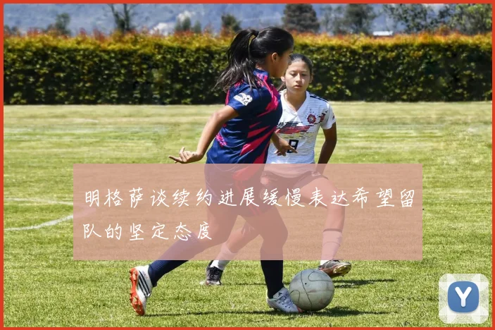明格萨谈续约进展缓慢表达希望留队的坚定态度