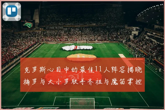 克罗斯心目中的最佳11人阵容揭晓梅罗与大小罗联手齐祖与魔笛掌控中场
