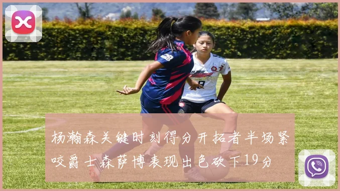 杨瀚森关键时刻得分开拓者半场紧咬爵士森萨博表现出色砍下19分