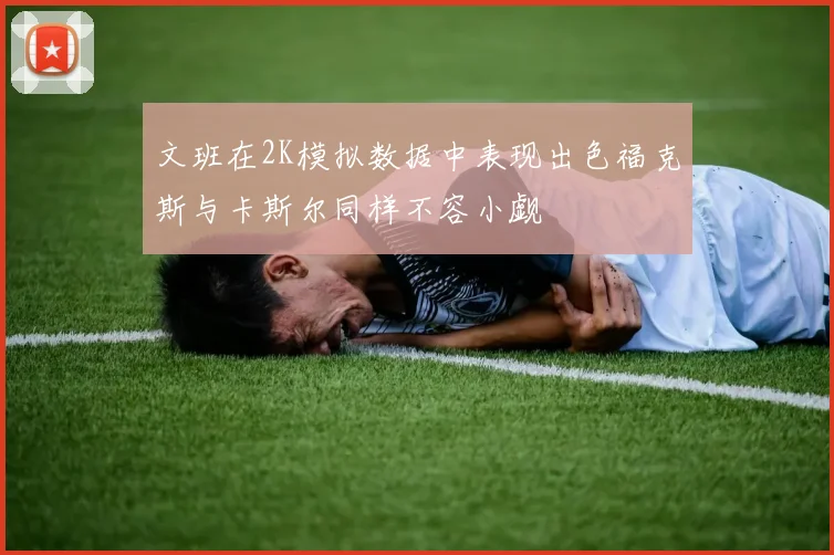 文班在2K模拟数据中表现出色福克斯与卡斯尔同样不容小觑