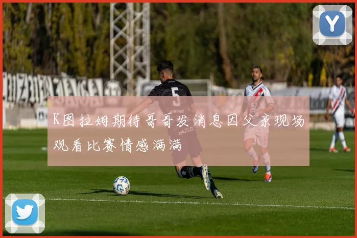 K图拉姆期待哥哥发消息因父亲现场观看比赛情感满满