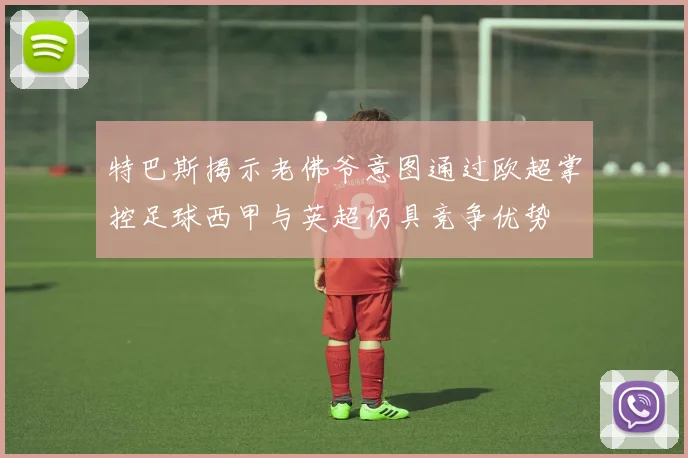特巴斯揭示老佛爷意图通过欧超掌控足球西甲与英超仍具竞争优势
