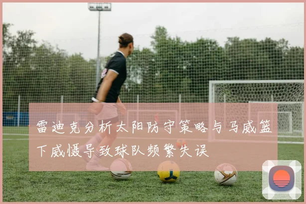 雷迪克分析太阳防守策略与马威篮下威慑导致球队频繁失误