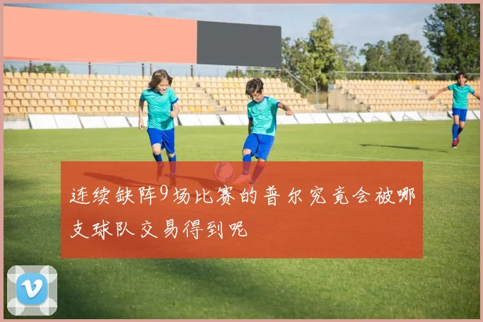 连续缺阵9场比赛的普尔究竟会被哪支球队交易得到呢