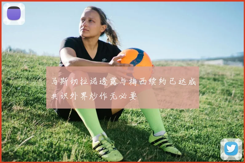 马斯切拉诺透露与梅西续约已达成共识外界炒作无必要