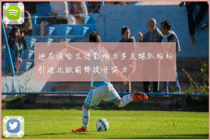迪尼谈哈兰德影响力多支球队纷纷引进北欧前锋提升实力