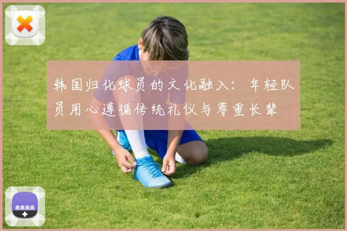 韩国归化球员的文化融入：年轻队员用心遵循传统礼仪与尊重长辈