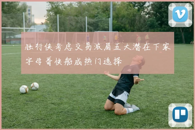 独行侠考虑交易浓眉五大潜在下家字母哥快船成热门选择