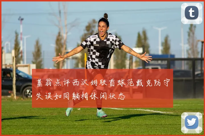 基翁点评西汉姆联首球范戴克防守失误如同躺椅休闲状态