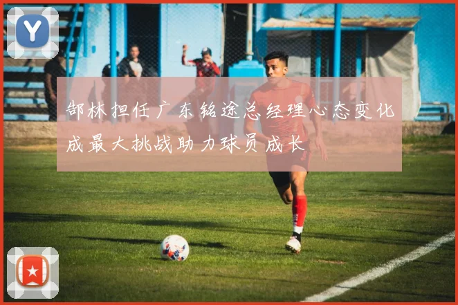 郜林担任广东铭途总经理心态变化成最大挑战助力球员成长